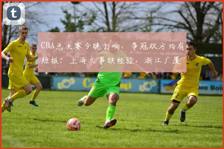 CBA总决赛今晚打响，争冠双方均有短板：上海久事缺经验，浙江广厦有伤情