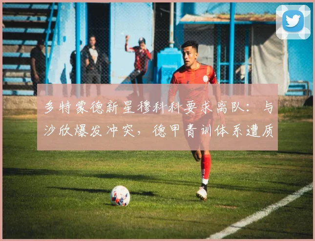 多特蒙德新星穆科科要求离队：与沙欣爆发冲突，德甲青训体系遭质疑