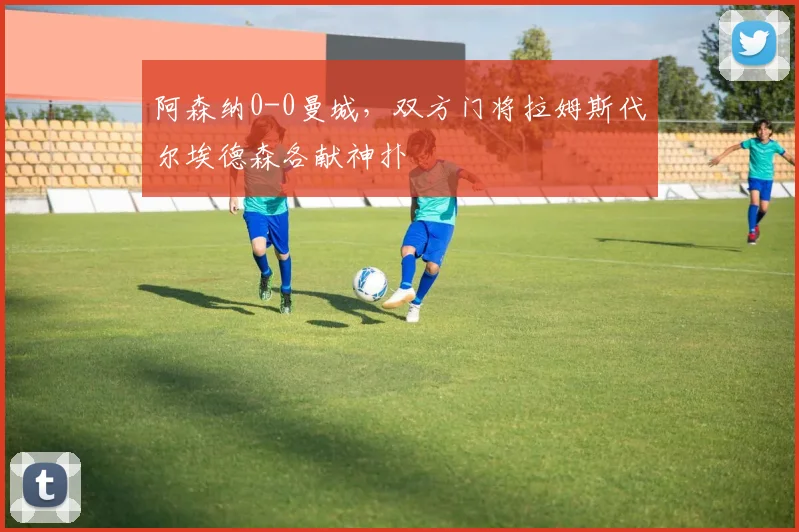 阿森纳0-0曼城，双方门将拉姆斯代尔埃德森各献神扑