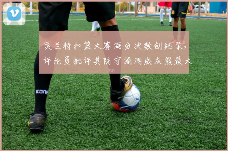 莫兰特扣篮大赛满分次数创纪录，评论员批评其防守漏洞成灰熊最大短板