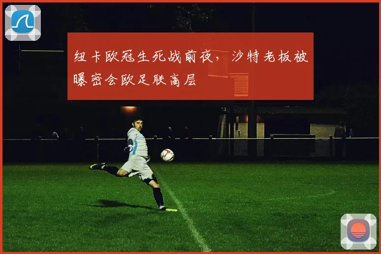 纽卡欧冠生死战前夜，沙特老板被曝密会欧足联高层