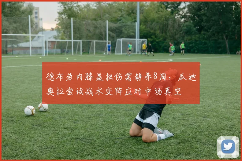 德布劳内膝盖扭伤需静养8周，瓜迪奥拉尝试战术变阵应对中场真空