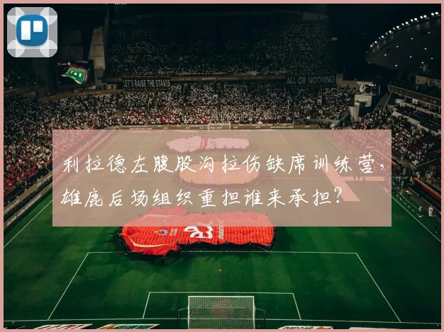 利拉德左腹股沟拉伤缺席训练营，雄鹿后场组织重担谁来承担？