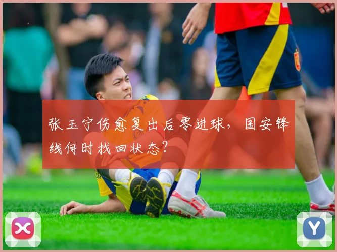 张玉宁伤愈复出后零进球，国安锋线何时找回状态？