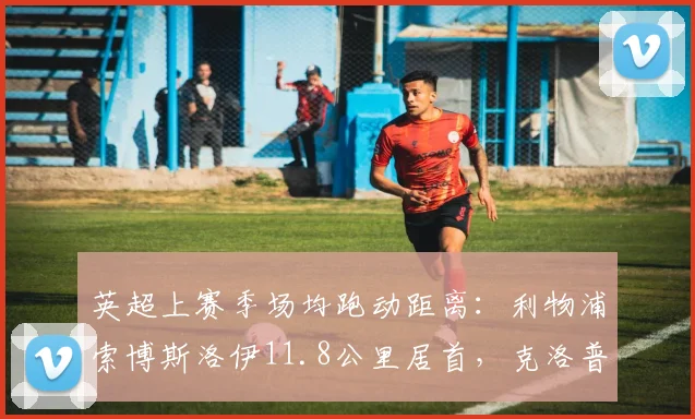 英超上赛季场均跑动距离：利物浦索博斯洛伊11.8公里居首，克洛普高位逼抢引擎